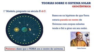 Ptolomeu disse que a TERRA era o centro do universo.
Basea-se na hipótese de que Terra
estaria parada no centro do
Universo com corpos celestes
tendo o Sol a girar em seu redor.
GEOCÊNTRICA
1º Modelo, proposto no século II d.C.
Cladius Ptolomeu
TEORIAS SOBRE O SISTEMA SOLAR
 