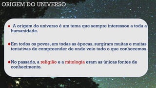 • A origem do universo é um tema que sempre interessou a toda a
humanidade.
•Em todos os povos, em todas as épocas, surgiram muitas e muitas
tentativas de compreender de onde veio tudo o que conhecemos.
•No passado, a religião e a mitologia eram as únicas fontes de
conhecimento.
ORIGEM DO UNIVERSO
 