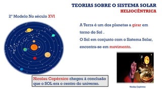 Nicolau Copérnico chegou à conclusão
que o SOL era o centro do universo.
A Terra é um dos planetas a girar em
torno do Sol .
O Sol em conjunto com o Sistema Solar,
encontra-se em movimento.
2º Modelo No século XVI
Nicolau Copérnico
HELIOCÊNTRICA
TEORIAS SOBRE O SISTEMA SOLAR
 