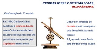 Em 1564, Galileu Galilei
construiu a primeira luneta
astronômica e através dela
realizou observações que lhe
permitiram comprovar que
Copérnico estava certo.
Galileu foi acusado de
heresia e teve de negar o
que descobriu para não
morrer.
A Igreja não reconhecia
este modelo como válido.
Confirmação do 2º modelo
TEORIAS SOBRE O SISTEMA SOLAR
HELIOCÊNTRICA
 