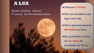 A LUA
Nosso satélite natural
5ª maior lua do sistema solar.
Diâmetro: 3 476 km
Não tem atmosfera, nem
água, nem vida
Está a aproximadamente
384.400km da Terra.
Sua gravidade é cerca
de um sexto da
gravidade da Terra
 