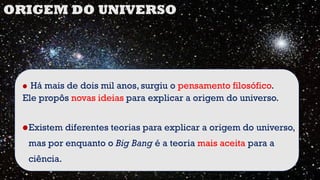 • Há mais de dois mil anos, surgiu o pensamento filosófico.
Ele propôs novas ideias para explicar a origem do universo.
•Existem diferentes teorias para explicar a origem do universo,
mas por enquanto o Big Bang é a teoria mais aceita para a
ciência.
ORIGEM DO UNIVERSO
 