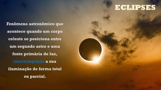 Fenômeno astronômico que
acontece quando um corpo
celeste se posiciona entre
um segundo astro e uma
fonte primária de luz,
interrompendo a sua
iluminação de forma total
ou parcial.
ECLIPSES
 