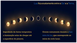 Impedindo de forma temporária
a iluminação solar de chegar até
a superfície do planeta.
Lua fica exatamente entre o Sol e a Terra.
Ocorre comumente durante a fase
nova da lua, que corresponde ao
início do ciclo lunar.
 