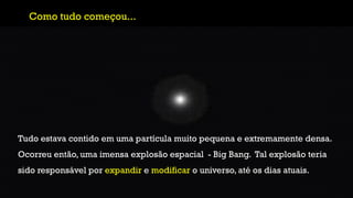 Como tudo começou...
Tudo estava contido em uma partícula muito pequena e extremamente densa.
Ocorreu então, uma imensa explosão espacial - Big Bang. Tal explosão teria
sido responsável por expandir e modificar o universo, até os dias atuais.
 