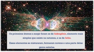 Imagem do nascimento de estrelas a 12 bilhões de
anos-luz da Terra
Os primeiros átomos a surgir foram os de hidrogênio, elemento mais
simples que existe na natureza, e os de hélio.
Esses elementos se misturaram, formaram nuvens e uma parte delas
gerou estrelas.
 