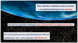 Para calcular a distância entre os astros,
os cientistas baseiam-se no ano-luz;
Um raio de luz percorre aproximadamente 300 mil
quilômetros em 1 (um) segundo (300 000 km/s).
Um ano-luz equivale à distancia que a luz percorre, no vácuo em um ano;
 