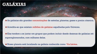 As galáxias são grandes concentrações de estrelas, planetas, gases e poeira cósmica.
Acredita-se que existam milhões de galáxias espalhadas pelo Universo.
Elas tendem a se juntar em grupos que podem incluir desde dezenas de galáxias até
superaglomerados, com milhares delas.
Nosso planeta está localizado na galáxia conhecida como Via Láctea.
GALÁXIAS
 