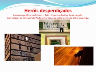 Heróis desperdiçados
Jovens da periferia onde Lazer – Arte – Esporte e Cultura lhes é negado.
Sem espaços de convívio São Paulo reinventa os desafios juvenis da arte e do perigo.
 