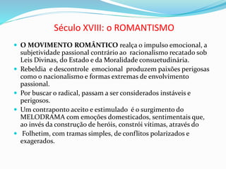 Século XVIII: o ROMANTISMO
 O MOVIMENTO ROMÂNTICO realça o impulso emocional, a
subjetividade passional contrário ao racionalismo recatado sob
Leis Divinas, do Estado e da Moralidade consuetudinária.
 Rebeldia e descontrole emocional produzem paixões perigosas
como o nacionalismo e formas extremas de envolvimento
passional.
 Por buscar o radical, passam a ser considerados instáveis e
perigosos.
 Um contraponto aceito e estimulado é o surgimento do
MELODRAMA com emoções domesticados, sentimentais que,
ao invés da construção de heróis, constrói vítimas, através do
 Folhetim, com tramas simples, de conflitos polarizados e
exagerados.
 