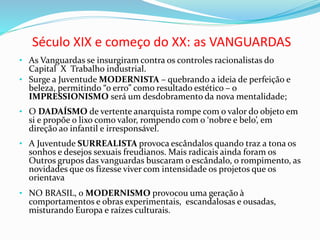 Século XIX e começo do XX: as VANGUARDAS
• As Vanguardas se insurgiram contra os controles racionalistas do
Capital X Trabalho industrial.
• Surge a Juventude MODERNISTA – quebrando a ideia de perfeição e
beleza, permitindo “o erro” como resultado estético – o
IMPRESSIONISMO será um desdobramento da nova mentalidade;
• O DADAÍSMO de vertente anarquista rompe com o valor do objeto em
si e propõe o lixo como valor, rompendo com o ‘nobre e belo’, em
direção ao infantil e irresponsável.
• A Juventude SURREALISTA provoca escândalos quando traz a tona os
sonhos e desejos sexuais freudianos. Mais radicais ainda foram os
Outros grupos das vanguardas buscaram o escândalo, o rompimento, as
novidades que os fizesse viver com intensidade os projetos que os
orientava
• NO BRASIL, o MODERNISMO provocou uma geração à
comportamentos e obras experimentais, escandalosas e ousadas,
misturando Europa e raízes culturais.
 