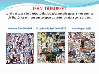 JEAN DUBUFFET
sujeira e caos são o retrato das cidades no pós-guerra – os sonhos
civilizatórios entram em colapso e a arte retrata a cena urbana
Vida em Família –963 O tecido do Episódio-1976 Hourloupe - 1963
 