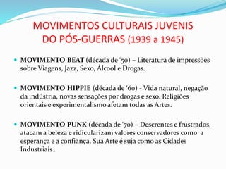 MOVIMENTOS CULTURAIS JUVENIS
DO PÓS-GUERRAS (1939 a 1945)
 MOVIMENTO BEAT (década de ‘50) – Literatura de impressões
sobre Viagens, Jazz, Sexo, Álcool e Drogas.
 MOVIMENTO HIPPIE (década de ‘60) - Vida natural, negação
da indústria, novas sensações por drogas e sexo. Religiões
orientais e experimentalismo afetam todas as Artes.
 MOVIMENTO PUNK (década de ‘70) – Descrentes e frustrados,
atacam a beleza e ridicularizam valores conservadores como a
esperança e a confiança. Sua Arte é suja como as Cidades
Industriais .
 