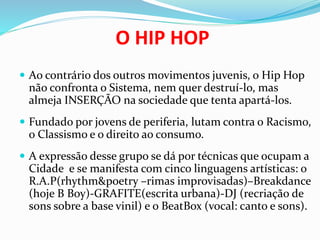 O HIP HOP
 Ao contrário dos outros movimentos juvenis, o Hip Hop
não confronta o Sistema, nem quer destruí-lo, mas
almeja INSERÇÃO na sociedade que tenta apartá-los.
 Fundado por jovens de periferia, lutam contra o Racismo,
o Classismo e o direito ao consumo.
 A expressão desse grupo se dá por técnicas que ocupam a
Cidade e se manifesta com cinco linguagens artísticas: o
R.A.P(rhythm&poetry –rimas improvisadas)–Breakdance
(hoje B Boy)-GRAFITE(escrita urbana)-DJ (recriação de
sons sobre a base vinil) e o BeatBox (vocal: canto e sons).
 