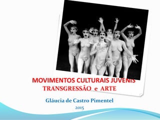 MOVIMENTOS CULTURAIS JUVENIS
TRANSGRESSÃO e ARTE
Gláucia de Castro Pimentel
2015
 