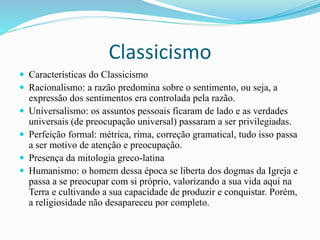 Classicismo
 Características do Classicismo
 Racionalismo: a razão predomina sobre o sentimento, ou seja, a
expressão dos sentimentos era controlada pela razão.
 Universalismo: os assuntos pessoais ficaram de lado e as verdades
universais (de preocupação universal) passaram a ser privilegiadas.
 Perfeição formal: métrica, rima, correção gramatical, tudo isso passa
a ser motivo de atenção e preocupação.
 Presença da mitologia greco-latina
 Humanismo: o homem dessa época se liberta dos dogmas da Igreja e
passa a se preocupar com si próprio, valorizando a sua vida aqui na
Terra e cultivando a sua capacidade de produzir e conquistar. Porém,
a religiosidade não desapareceu por completo.
 