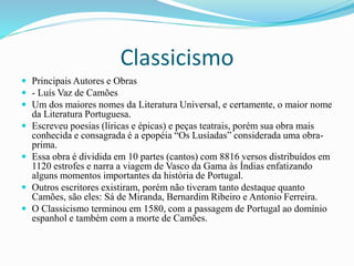 Classicismo
 Principais Autores e Obras
 - Luís Vaz de Camões
 Um dos maiores nomes da Literatura Universal, e certamente, o maior nome
da Literatura Portuguesa.
 Escreveu poesias (líricas e épicas) e peças teatrais, porém sua obra mais
conhecida e consagrada é a epopéia “Os Lusíadas” considerada uma obra-
prima.
 Essa obra é dividida em 10 partes (cantos) com 8816 versos distribuídos em
1120 estrofes e narra a viagem de Vasco da Gama às Índias enfatizando
alguns momentos importantes da história de Portugal.
 Outros escritores existiram, porém não tiveram tanto destaque quanto
Camões, são eles: Sá de Miranda, Bernardim Ribeiro e Antonio Ferreira.
 O Classicismo terminou em 1580, com a passagem de Portugal ao domínio
espanhol e também com a morte de Camões.
 