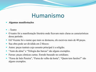 Humanismo
 Algumas manifestações
 - Teatro
 O teatro foi a manifestação literária onde ficavam mais claras as características
desse período.
 Gil Vicente foi o nome que mais se destacou, ele escreveu mais de 40 peças.
 Sua obra pode ser dividida em 2 blocos:
 Autos: peças teatrais cujo assunto principal é a religião.
 “Auto da alma” e “Trilogia das barcas” são alguns exemplos.
 Farsas: peças cômicas curtas. Enredo baseado no cotidiano.
 “Farsa de Inês Pereira”, “Farsa do velho da horta”, “Quem tem farelos?” são
alguns exemplos.
 