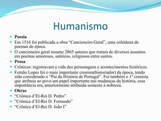 Humanismo
 Poesia
 Em 1516 foi publicada a obra “Cancioneiro Geral”, uma coletânea de
poemas de época.
 O cancioneiro geral resume 2865 autores que tratam de diversos assuntos
em poemas amorosos, satíricos, religiosos entre outros.
 Prosa
 Crônicas: registravam a vida dos personagens e acontecimentos históricos.
 Fernão Lopes foi o mais importante cronista(historiador) da época, tendo
sido considerado o “Pai da História de Portugal”. Foi também o 1º cronista
que atribuiu ao povo um papel importante nas mudanças da história, essa
importância era, anteriormente atribuída somente à nobreza.
 Obras
 “Crônica d’El-Rei D. Pedro”
 “Crônica d’El-Rei D. Fernando”
 “Crônica d’El-Rei D. João I”
 