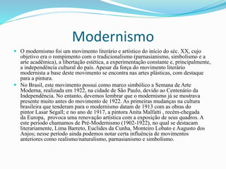 Modernismo
 O modernismo foi um movimento literário e artístico do início do séc. XX, cujo
objetivo era o rompimento com o tradicionalismo (parnasianismo, simbolismo e a
arte acadêmica), a libertação estética, a experimentação constante e, principalmente,
a independência cultural do país. Apesar da força do movimento literário
modernista a base deste movimento se encontra nas artes plásticas, com destaque
para a pintura.
 No Brasil, este movimento possui como marco simbólico a Semana de Arte
Moderna, realizada em 1922, na cidade de São Paulo, devido ao Centenário da
Independência. No entanto, devemos lembrar que o modernismo já se mostrava
presente muito antes do movimento de 1922. As primeiras mudanças na cultura
brasileira que tenderam para o modernismo datam de 1913 com as obras do
pintor Lasar Segall; e no ano de 1917, a pintora Anita Malfatti , recém-chegada
da Europa, provoca uma renovação artística com a exposição de seus quadros. A
este período chamamos de Pré-Modernismo (1902-1922), no qual se destacam
literariamente, Lima Barreto, Euclides da Cunha, Monteiro Lobato e Augusto dos
Anjos; nesse período ainda podemos notar certa influência de movimentos
anteriores como realismo/naturalismo, parnasianismo e simbolismo.
 