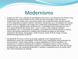 Modernismo
 A partir de 1922, com a Semana de Arte Moderna tem início o que chamamos de Primeira Fase
do Modernismo ou Fase Heróica (1922-1930), esta fase caracteriza-se por um maior
compromisso dos artistas com a renovação estética que se beneficia pelas estreitas relações
com as vanguardas européias (cubismo, futurismo, surrealismo, etc.), na literatura há a criação
de uma forma de linguagem, que rompe com o tradicional, transformando a forma como até
então se escrevia; algumas dessas mudanças são: a Liberdade Formal (utilização do verso
livre, quase abandono das formas fixas – como o soneto, a fala coloquial, ausência
de pontuação, etc.), a valorização do cotidiano, a reescritura de textos do passado, e diversas
outras; este período caracteriza-se também pela formação de grupos do movimento
modernista: Pau-Brasil, Antropófago, Verde-Amarelo, Grupo de Porto Alegre e Grupo
Modernista-Regionalista de Recife.
 Na década de 30, temos o início do período conhecido como Segunda Fase do
Modernismo ouFase de Consolidação (1930-1945), que é caracterizado pelo predomínio da
prosa de ficção. A partir deste período, os ideais difundidos em 1922 se espalham e se
normalizam, os esforços anteriores para redefinir a linguagem artística se une a um forte
interesse pelas temáticas nacionalistas, percebe-se um amadurecimento nas obras dos autores
da primeira fase, que continuam produzindo, e também o surgimento de novos poetas, entre
eles Carlos Drummond de Andrade.
 