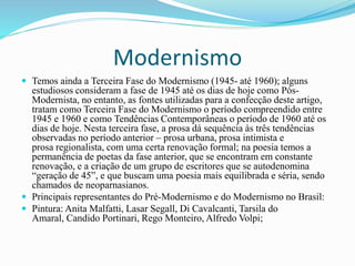 Modernismo
 Temos ainda a Terceira Fase do Modernismo (1945- até 1960); alguns
estudiosos consideram a fase de 1945 até os dias de hoje como Pós-
Modernista, no entanto, as fontes utilizadas para a confecção deste artigo,
tratam como Terceira Fase do Modernismo o período compreendido entre
1945 e 1960 e como Tendências Contemporâneas o período de 1960 até os
dias de hoje. Nesta terceira fase, a prosa dá sequência às três tendências
observadas no período anterior – prosa urbana, prosa intimista e
prosa regionalista, com uma certa renovação formal; na poesia temos a
permanência de poetas da fase anterior, que se encontram em constante
renovação, e a criação de um grupo de escritores que se autodenomina
“geração de 45”, e que buscam uma poesia mais equilibrada e séria, sendo
chamados de neoparnasianos.
 Principais representantes do Pré-Modernismo e do Modernismo no Brasil:
 Pintura: Anita Malfatti, Lasar Segall, Di Cavalcanti, Tarsila do
Amaral, Candido Portinari, Rego Monteiro, Alfredo Volpi;
 