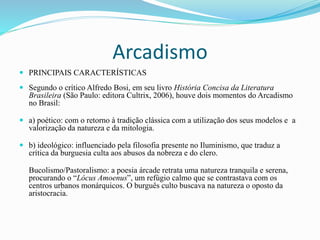 Arcadismo
 PRINCIPAIS CARACTERÍSTICAS
 Segundo o crítico Alfredo Bosi, em seu livro História Concisa da Literatura
Brasileira (São Paulo: editora Cultrix, 2006), houve dois momentos do Arcadismo
no Brasil:
 a) poético: com o retorno à tradição clássica com a utilização dos seus modelos e a
valorização da natureza e da mitologia.
 b) ideológico: influenciado pela filosofia presente no Iluminismo, que traduz a
crítica da burguesia culta aos abusos da nobreza e do clero.
Bucolismo/Pastoralismo: a poesia árcade retrata uma natureza tranquila e serena,
procurando o “Lócus Amoenus”, um refúgio calmo que se contrastava com os
centros urbanos monárquicos. O burguês culto buscava na natureza o oposto da
aristocracia.
 