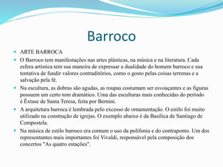 Barroco
 ARTE BARROCA
 O Barroco tem manifestações nas artes plásticas, na música e na literatura. Cada
esfera artística tem sua maneira de expressar a dualidade do homem barroco e sua
tentativa de fundir valores contraditórios, como o gosto pelas coisas terrenas e a
salvação pela fé.
 Na escultura, as dobras são agudas, as roupas costumam ser esvoaçantes e as figuras
possuem um certo tom dramático. Uma das esculturas mais conhecidas do período
é Êxtase de Santa Teresa, feita por Bernini.
 A arquitetura barroca é lembrada pelo excesso de ornamentação. O estilo foi muito
utilizado na construção de igrejas. O exemplo abaixo é da Basílica de Santiago de
Compostela.
 Na música de estilo barroco era comum o uso da polifonia e do contraponto. Um dos
representantes mais importantes foi Vivaldi, responsável pela composição dos
concertos "As quatro estações".
 