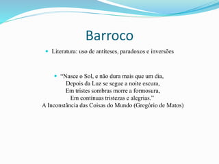 Barroco
 Literatura: uso de antíteses, paradoxos e inversões
 “Nasce o Sol, e não dura mais que um dia,
Depois da Luz se segue a noite escura,
Em tristes sombras morre a formosura,
Em contínuas tristezas e alegrias.”
A Inconstância das Coisas do Mundo (Gregório de Matos)
 