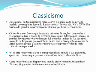 Classicismo
 Classicismo, ou Quinhentismo (século XV) é o nome dado ao período
literário que surgiu na época do Renascimento (Europa séc. XV a XVI). Um
período de grandes transformações culturais, políticas e econômicas.
 Vários foram os fatores que levaram a tais transformações, dentre eles a
crise religiosa (era a época da Reforma Protestante, liderada por Lutero), as
grandes navegações (onde o homem foi além dos limites da sua terra) e a
invenção da Imprensa que contribuiu muito para a divulgação das obras de
vários autores gregos e latinos (cultura clássica) proporcionando mais
conhecimento para todos.
 Foi na arte renascentista que o antropocentrismo atingiu a sua plenitude,
agora, era o homem que passava a ser evidenciado, e não mais Deus.
 A arte renascentista se inspirava no mundo greco-romano (Antiguidade
Clássica) já que estes também eram antropocêntricos.
 