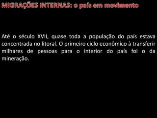 Até o século XVII, quase toda a população do país estava
concentrada no litoral. O primeiro ciclo econômico à transferir
milhares de pessoas para o interior do país foi o da
mineração.

 