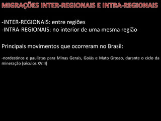 -INTER-REGIONAIS: entre regiões
-INTRA-REGIONAIS: no interior de uma mesma região
Principais movimentos que ocorreram no Brasil:
-nordestinos e paulistas para Minas Gerais, Goiás e Mato Grosso, durante o ciclo da
mineração (séculos XVIII)

 