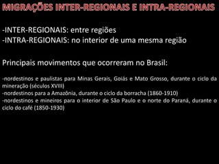 -INTER-REGIONAIS: entre regiões
-INTRA-REGIONAIS: no interior de uma mesma região
Principais movimentos que ocorreram no Brasil:
-nordestinos e paulistas para Minas Gerais, Goiás e Mato Grosso, durante o ciclo da
mineração (séculos XVIII)
-nordestinos para a Amazônia, durante o ciclo da borracha (1860-1910)
-nordestinos e mineiros para o interior de São Paulo e o norte do Paraná, durante o
ciclo do café (1850-1930)

 