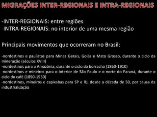 -INTER-REGIONAIS: entre regiões
-INTRA-REGIONAIS: no interior de uma mesma região
Principais movimentos que ocorreram no Brasil:
-nordestinos e paulistas para Minas Gerais, Goiás e Mato Grosso, durante o ciclo da
mineração (séculos XVIII)
-nordestinos para a Amazônia, durante o ciclo da borracha (1860-1910)
-nordestinos e mineiros para o interior de São Paulo e o norte do Paraná, durante o
ciclo do café (1850-1930)
-nordestinos, mineiros e capixabas para SP e RJ, desde a década de 50, por causa da
industrialização

 