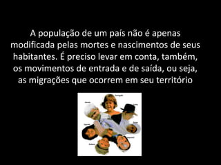 A população de um país não é apenas
modificada pelas mortes e nascimentos de seus
habitantes. É preciso levar em conta, também,
os movimentos de entrada e de saída, ou seja,
as migrações que ocorrem em seu território

 