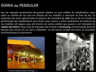 DIÁRIA ou PENDULAR
tipo de migração característico de grandes cidades, no qual milhões de trabalhadores saem
todas as manhãs de sua casa em direção do seu trabalho, e retornam no final do dia. Os
momentos de maior aglomeração de pessoas são chamados de rush Isso se dá em virtude da
periferização dos trabalhadores que muitas vezes moram a vários quilômetros de distância de
seu trabalho, em alguns casos até mesmo em outras cidades que passam a ser chamadas de
cidades dormitório. Nesse tipo de migração está incluído o commuting, movimentação diária de
pessoas que moram em um país e trabalham ou vão buscar serviços em outro, os chamados
transfronteiriços ou commuters.

Terminal de Integração de Ônibus André Maggi - VG

 