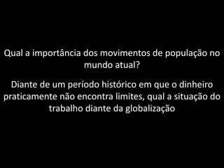 Qual a importância dos movimentos de população no
mundo atual?
Diante de um período histórico em que o dinheiro
praticamente não encontra limites, qual a situação do
trabalho diante da globalização

 