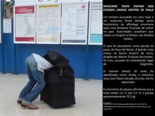 MEXICANO TENTA ENTRAR NOS
ESTADOS UNIDOS DENTRO DE MALA
Um homem escondido em uma mala e
um motorista foram detidos pelos
funcionários da alfândega americana
após uma tentativa frustrada de entrar
no país. Autoridades acreditam que
ambos se dirigiam a Denver, nos Estados
Unidos.
O caso foi descoberto numa parada no
posto de Paso del Norte. A grande mala
estava no banco traseiro do carro,
dirigido por Martin Enriquez Hernandez,
42 anos, acusado de contrabando ilegal
de
imigrantes.
O homem dentro da mala foi
identificado como sendo o mexicano
Jesus Ivan Payan Estrada, 26 anos. Ele foi
deportado.
Funcionários da aduana afirmaram que a
mala media 1,5 m por 2,1 m e pesava
aproximadamente 72,5 kg
FONTE: http://www.guiadoimigrante.com/materia3780.Mexicano-tenta-entrar-nos-Estados-Unidos-dentro-demala.html

 