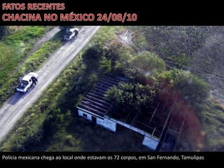 Polícia mexicana chega ao local onde estavam os 72 corpos, em San Fernando, Tamulipas

 