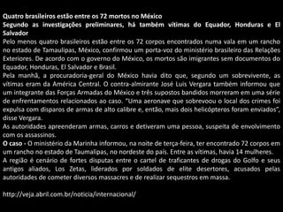 Quatro brasileiros estão entre os 72 mortos no México
Segundo as investigações preliminares, há também vítimas do Equador, Honduras e El
Salvador
Pelo menos quatro brasileiros estão entre os 72 corpos encontrados numa vala em um rancho
no estado de Tamaulipas, México, confirmou um porta-voz do ministério brasileiro das Relações
Exteriores. De acordo com o governo do México, os mortos são imigrantes sem documentos do
Equador, Honduras, El Salvador e Brasil.
Pela manhã, a procuradoria-geral do México havia dito que, segundo um sobrevivente, as
vítimas eram da América Central. O contra-almirante José Luis Vergara também informou que
um integrante das Forças Armadas do México e três supostos bandidos morreram em uma série
de enfrentamentos relacionados ao caso. “Uma aeronave que sobrevoou o local dos crimes foi
expulsa com disparos de armas de alto calibre e, então, mais dois helicópteros foram enviados”,
disse Vergara.
As autoridades apreenderam armas, carros e detiveram uma pessoa, suspeita de envolvimento
com os assassinos.
O caso - O ministério da Marinha informou, na noite de terça-feira, ter encontrado 72 corpos em
um rancho no estado de Taumalipas, no nordeste do país. Entre as vítimas, havia 14 mulheres.
A região é cenário de fortes disputas entre o cartel de traficantes de drogas do Golfo e seus
antigos aliados, Los Zetas, liderados por soldados de elite desertores, acusados pelas
autoridades de cometer diversos massacres e de realizar sequestros em massa.

http://veja.abril.com.br/noticia/internacional/

 