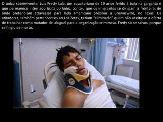 O único sobrevivente, Luis Fredy Lala, um equatoriano de 19 anos ferido à bala na garganta e
que permanece internado (foto ao lado), contou que os imigrantes se dirigiam à fronteira, de
onde pretendiam atravessar para lado americano próximo a Brownswille, no Texas. Os
atiradores, também pertencentes ao Los Zetas, teriam “eliminado” quem não aceitasse a oferta
de trabalhar como matador de aluguel para a organização criminosa. Fredy só se salvou porque
se fingiu de morto.

 