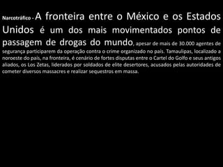 Narcotráfico -

A fronteira entre o México e os Estados

Unidos é um dos mais movimentados pontos de
passagem de drogas do mundo, apesar de mais de 30.000 agentes de
segurança participarem da operação contra o crime organizado no país. Tamaulipas, localizado a
noroeste do país, na fronteira, é cenário de fortes disputas entre o Cartel do Golfo e seus antigos
aliados, os Los Zetas, liderados por soldados de elite desertores, acusados pelas autoridades de
cometer diversos massacres e realizar sequestros em massa.

 