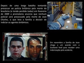 Depois de uma longa batalha tentando
processar ao polícia britânica pela morte do
brasileiro (e tendo perdido todas) em fevereiro
de 2009 a promotoria anuncia que nenhum
policial será processado pela morte de Jean
Charles, o que leva a família a desistir de
indiciar os agentes britânicos.

Em novembro a família de Jean
chega a um acordo com a
Scotland Yard para receber uma
indenização pelo acidente.

 