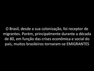 O Brasil, desde a sua colonização, foi receptor de
migrantes. Porém, principalmente durante a década
de 80, em função das crises econômica e social do
país, muitos brasileiros tornaram-se EMIGRANTES

 