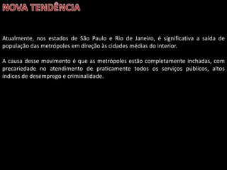 Atualmente, nos estados de São Paulo e Rio de Janeiro, é significativa a saída de
população das metrópoles em direção às cidades médias do interior.
A causa desse movimento é que as metrópoles estão completamente inchadas, com
precariedade no atendimento de praticamente todos os serviços públicos, altos
índices de desemprego e criminalidade.

 
