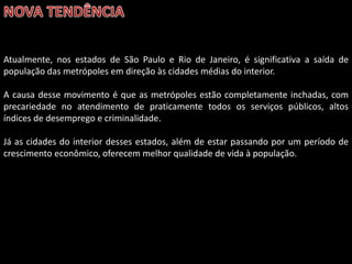 Atualmente, nos estados de São Paulo e Rio de Janeiro, é significativa a saída de
população das metrópoles em direção às cidades médias do interior.
A causa desse movimento é que as metrópoles estão completamente inchadas, com
precariedade no atendimento de praticamente todos os serviços públicos, altos
índices de desemprego e criminalidade.
Já as cidades do interior desses estados, além de estar passando por um período de
crescimento econômico, oferecem melhor qualidade de vida à população.

 