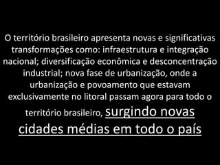 O território brasileiro apresenta novas e significativas
transformações como: infraestrutura e integração
nacional; diversificação econômica e desconcentração
industrial; nova fase de urbanização, onde a
urbanização e povoamento que estavam
exclusivamente no litoral passam agora para todo o
território brasileiro, surgindo

novas
cidades médias em todo o país

 