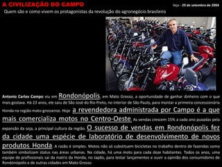 A CIVILIZAÇÃO DO CAMPO

Veja - 29 de setembro de 2004

Quem são e como vivem os protagonistas da revolução do agronegócio brasileiro

Rondonópolis

Antonio Carlos Campo viu em
, em Mato Grosso, a oportunidade de ganhar dinheiro com o que
mais gostava. Há 23 anos, ele saiu de São José do Rio Preto, no interior de São Paulo, para montar a primeira concessionária

a revendedora administrada por Campo é a que
mais comercializa motos no Centro-Oeste. As vendas crescem 15% a cada ano puxadas pela
expansão da soja, a principal cultura da região. O sucesso de vendas em Rondonópolis fez
da cidade uma espécie de laboratório de desenvolvimento de novos
produtos Honda. A razão é simples. Motos não só substituem bicicletas no trabalho dentro de fazendas como
Honda na região mato-grossense. Hoje

também simbolizam status nas áreas urbanas. Na cidade, há uma moto para cada doze habitantes. Todos os anos, uma
equipe de profissionais sai da matriz da Honda, no Japão, para testar lançamentos e ouvir a opinião dos consumidores de
Rondonópolis e de outras cidades em Mato Grosso

 