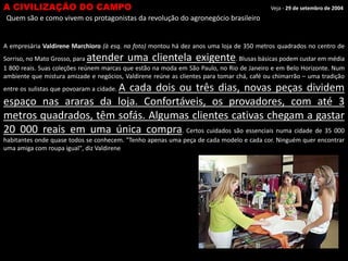 A CIVILIZAÇÃO DO CAMPO

Veja - 29 de setembro de 2004

Quem são e como vivem os protagonistas da revolução do agronegócio brasileiro

A empresária Valdirene Marchioro (à esq. na foto) montou há dez anos uma loja de 350 metros quadrados no centro de

atender uma clientela exigente

Sorriso, no Mato Grosso, para
. Blusas básicas podem custar em média
1 800 reais. Suas coleções reúnem marcas que estão na moda em São Paulo, no Rio de Janeiro e em Belo Horizonte. Num
ambiente que mistura amizade e negócios, Valdirene reúne as clientes para tomar chá, café ou chimarrão – uma tradição

A cada dois ou três dias, novas peças dividem
espaço nas araras da loja. Confortáveis, os provadores, com até 3
metros quadrados, têm sofás. Algumas clientes cativas chegam a gastar
20 000 reais em uma única compra. Certos cuidados são essenciais numa cidade de 35 000
entre os sulistas que povoaram a cidade.

habitantes onde quase todos se conhecem. "Tenho apenas uma peça de cada modelo e cada cor. Ninguém quer encontrar
uma amiga com roupa igual", diz Valdirene

 