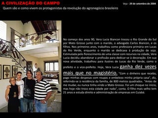 A CIVILIZAÇÃO DO CAMPO

Veja - 29 de setembro de 2004

Quem são e como vivem os protagonistas da revolução do agronegócio brasileiro

No começo dos anos 90, Vera Lucia Biancon trocou o Rio Grande do Sul
por Mato Grosso junto com o marido, o advogado Carlos Biancon, e os
filhos. Nos primeiros anos, trabalhou como professora primária em Lucas
do Rio Verde, enquanto o marido se dedicava à produção de soja.
Estimulada pelo florescimento de uma classe com recursos na cidade, Vera
Lucia decidiu abandonar a profissão para dedicar-se à decoração. Em sua
nova atividade, trabalhou para ilustres de Lucas do Rio Verde, como o
prefeito e o vice-prefeito. Hoje, Vera Lucia

ganha dez vezes

mais que no magistério. "Com o dinheiro que recebo,
pago minhas despesas com roupas e embelezo minha própria casa", diz,
referindo-se à residência da família, de 800 metros quadrados. "Antes de
me mudar, eu nunca tinha vindo a Mato Grosso. Foi um choque no início,
mas hoje não troco esta cidade por nada", conta. O filho mais velho tem
21 anos e estuda direito e administração de empresas em Cuiabá.

 